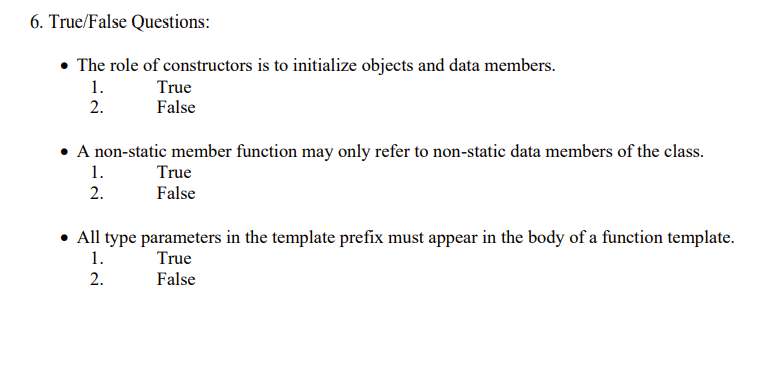 6. True/False Questions:
• The role of constructors is to initialize objects and data members.
1.
2.
True
False
• A non-static member function may only refer to non-static data members of the class.
1.
2.
True
False
All type parameters in the template prefix must appear in the body of a function template.
1.
True
2.
False