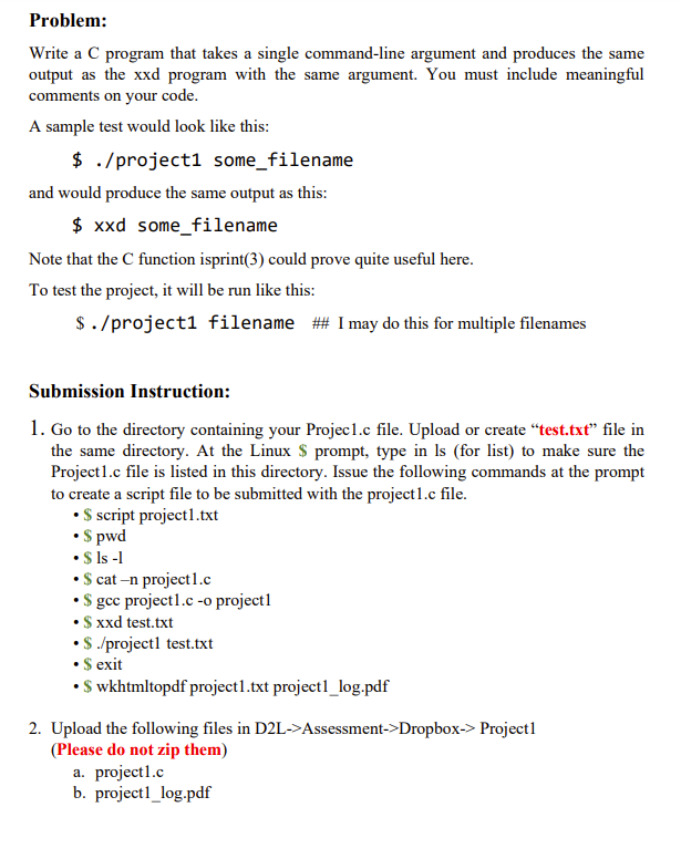 Problem:
Write a C program that takes a single command-line argument and produces the same
output as the xxd program with the same argument. You must include meaningful
comments on your code.
A sample test would look like this:
$ ./project1 some_filename
and would produce the same output as this:
$ xxd some_filename
Note that the C function isprint(3) could prove quite useful here.
To test the project, it will be run like this:
$./project1 filename ## I may do this for multiple filenames
Submission Instruction:
1. Go to the directory containing your Projec1.c file. Upload or create "test.txt" file in
the same directory. At the Linux $ prompt, type in Is (for list) to make sure the
Project1.c file is listed in this directory. Issue the following commands at the prompt
to create a script file to be submitted with the project1.c file.
• $ script project1.txt
• $pwd
• $ ls -1
• $ cat-n project1.c
• $ gcc project1.c -o project1
• $ xxd test.txt
• $ ./projectl test.txt
• $ exit
•$ wkhtmltopdf project1.txt project1_log.pdf
2. Upload the following files in D2L->Assessment->Dropbox-> Projectl
(Please do not zip them)
a. projectl.c
b. projectl_log.pdf