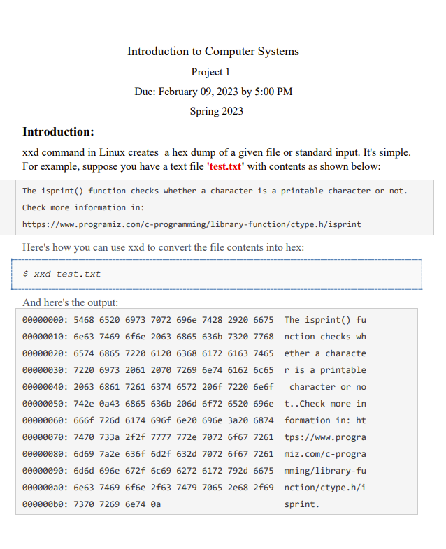 Introduction to Computer Systems
Project 1
Due: February 09, 2023 by 5:00 PM
Spring 2023
Introduction:
xxd command in Linux creates a hex dump of a given file or standard input. It's simple.
For example, suppose you have a text file 'test.txt' with contents as shown below:
The isprint() function checks whether a character is a printable character or not.
Check more information in:
https://www.programiz.com/c-programming/library-function/ctype.h/isprint
Here's how you can use xxd to convert the file contents into hex:
$ xxd test.txt
And here's the output:
00000000: 5468 6520 6973 7072 696e 7428 2920 6675
00000010: 6e63 7469 6f6e 2063 6865 636b 7320 7768
00000020: 6574 6865 7220 6120 6368 6172 6163 7465
00000030: 7220 6973 2061 2070 7269 6e74 6162 6c65
00000040: 2063 6861 7261 6374 6572 206f 7220 6e6f
00000050: 742e 0a43 6865 636b 206d 6f72 6520 696e
00000060: 666f 726d 6174 696f 6e20 696e 3a20 6874
00000070: 7470 733a 2f2f 7777 772e 7072 6f67 7261
00000080: 6d69 7a2e 636f 6d2f 632d 7072 6f67 7261
00000090: 6d6d 696e 672f 6c69 6272 6172 792d 6675
000000a0: 6e63 7469 6f6e 2f63 7479 7065 2e68 2f69
000000b0: 7370 7269 6e74 0a
The isprint() fu
nction checks wh
ether a characte
r is a printable
character or no
t..Check more in
formation in: ht
tps://www.progra
miz.com/c-progra
mming/library-fu
nction/ctype.h/i
sprint.