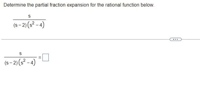 **Title: Partial Fraction Expansion**

**Problem Statement:**
Determine the partial fraction expansion for the rational function below.

\[
\frac{s}{(s-2)(s^2-4)}
\]

(There is a horizontal line with ellipses, indicating continuation.)

\[
\frac{s}{(s-2)(s^2-4)} = \square
\]

In this problem, we need to express the given rational function as a sum of simpler fractions. This process is known as partial fraction decomposition. 

**Explanation:**
1. Recognize the factors in the denominator:
   - The denominator \((s-2)(s^2-4)\) can be further factored since \(s^2 - 4\) is a difference of squares:
     \[
     s^2 - 4 = (s-2)(s+2)
     \]
   So the original function can be written as:
     \[
     \frac{s}{(s-2)(s-2)(s+2)}
     \]

2. We aim to express the given expression as a sum of fractions with simpler denominators, i.e., of the form:
   \[
   \frac{s}{(s-2)(s^2-4)} = \frac{A}{s-2} + \frac{B}{s-2} + \frac{C}{s+2}
   \]
   where \(A\), \(B\), and \(C\) are constants to be determined.

3. Find the values of \(A\), \(B\), and \(C\) by multiplying both sides by \((s-2)(s-2)(s+2)\) to clear the denominators and equating coefficients of like terms.

For more detailed steps, proceed to the next section on solving partial fraction decomposition problems.