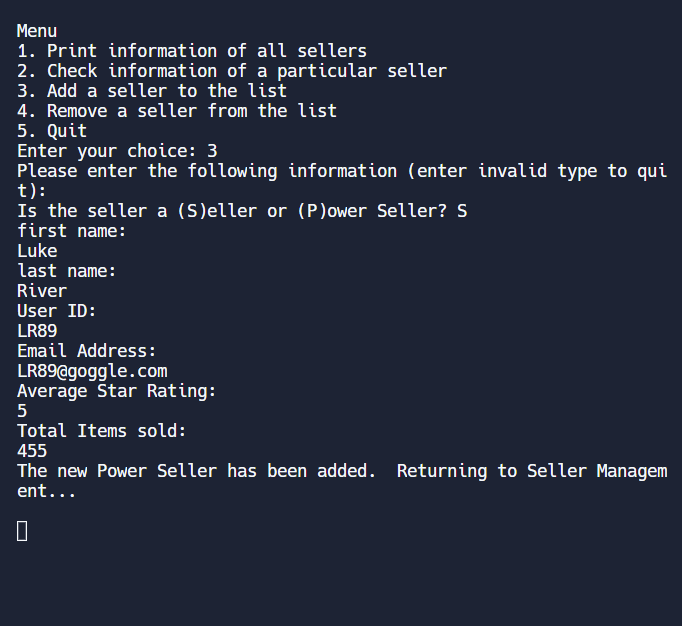 Menu
1. Print information of all sellers
2. Check information of a particular seller
3. Add a seller to the list
4. Remove a seller from the list
5. Quit
Enter your choice: 3
Please enter the following information (enter invalid type to qui
t):
Is the seller a (S)eller or (P)ower Seller? S
first name:
Luke
last name:
River
User ID:
LR89
Email Address:
LR89@goggle.com
Average Star Rating:
5
Total Items sold:
455
The new Power Seller has been added. Returning to Seller Managem
ent...
0