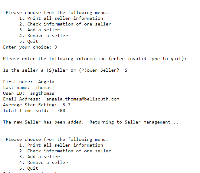 Please choose from the following menu:
1. Print all seller information
2. Check information of one seller
3. Add a seller
4. Remove a seller
5. Quit
Enter your choice: 3
Please enter the following information (enter invalid type to quit):
Is the seller a (S)eller or (P)ower Seller? S
First name: Angela
Last name: Thomas
User ID: angthomas
Email Address: angela.thomas@bellsouth.com
Average Star Rating: 3.7
Total Items sold: 380
The new Seller has been added. Returning to Seller management...
Please choose from the following menu:
1. Print all seller information
2. Check information of one seller
3. Add a seller
4. Remove a seller
5. Quit