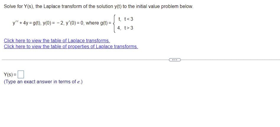 ### Solving for Y(s), the Laplace Transform of the Solution y(t)

To solve for Y(s), the Laplace transform of the solution y(t) to the initial value problem given below:

\[ y'' + 4y = g(t) \]
\[ y(0) = -2, \quad y'(0) = 0 \]
where

\[ g(t) = 
   \begin{cases} 
   t, & \text{if } t < 3 \\
   4, & \text{if } t > 3 
   \end{cases}
\]

You are encouraged to use the following resources:
- [Table of Laplace Transforms](#)
- [Table of Properties of Laplace Transforms](#)

To solve the problem, input the Laplace transform \( Y(s) \) in the box below:

\[ Y(s) = \boxed{\text{(Type an exact answer in terms of } e.\text{)}} \]