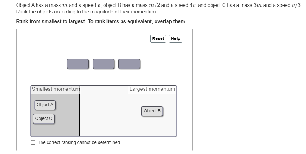 Object A has a mass m and a speed v, object B has a mass m/2 and a speed 4v, and object C has a mass 3m and a speed v/3.
Rank the objects according to the magnitude of their momentum.
Rank from smallest to largest. To rank items as equivalent, overlap them.
Smallest momentum
Object A
Object C
The correct ranking cannot be determined.
Reset Help
Largest momentum
Object B