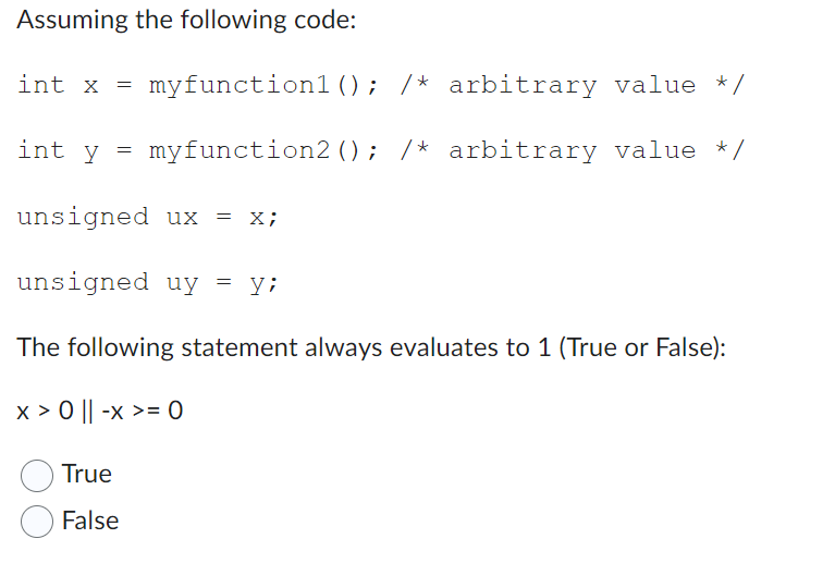 Assuming the following code:
int x = myfunction1 (); /* arbitrary value */
myfunction2 (); /* arbitrary value */
int y =
unsigned ux = x;
unsigned uy = y;
The following statement always evaluates to 1 (True or False):
x > 0 || -x >= 0
True
False