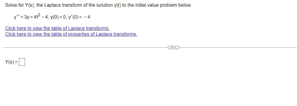 Solve for Y(s), the Laplace transform of the solution y(t) to the initial value problem below.
y" + 3y = 4t²-4, y(0) = 0, y'(0) = -4
Click here to view the table of Laplace transforms.
Click here to view the table of properties of Laplace transforms.
C...
Y(s) =