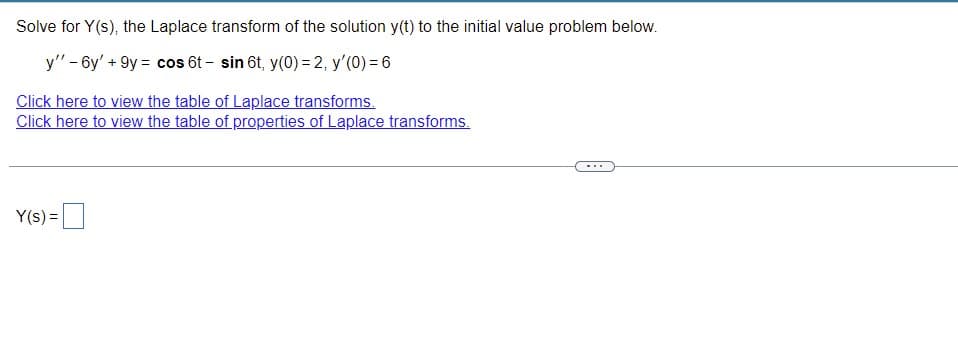 Solve for Y(s), the Laplace transform of the solution y(t) to the initial value problem below.
y" - 6y' +9y = cos 6t - sin 6t, y(0) = 2, y'(0) = 6
Click here to view the table of Laplace transforms.
Click here to view the table of properties of Laplace transforms.
...
Y(s) =