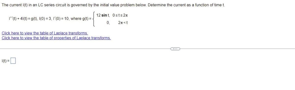 The current I(t) in an LC series circuit is governed by the initial value problem below. Determine the current as a function of time t.
12 sint, Osts 2
0₁
2π<t
I''(t) + 41(t) = g(t), I(0) = 3, I'(0) = 10, where g(t) =
Click here to view the table of Laplace transforms.
Click here to view the table of properties of Laplace transforms.
I(t) =
C----