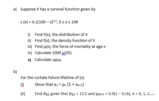 a) Suppose X has a survival function given by
s(x) = 0.1[100-x]¹/2, 0≤x≤ 100
b)
i)
Find F(x), the distribution of X
ii)
Find f(x), the density function of X
iii)
Find u(x), the force of mortality at age x
iv) Calculate 1000 μ(35)
v) Calculate 2036
For the curtate future lifetime of (x)
Show that ex = px (1 + ex+1)
(1)
(ii)
Find e60 given that e63 = 13.5 and p60+k= 0.9(10.1k), k = 0, 1, 2......