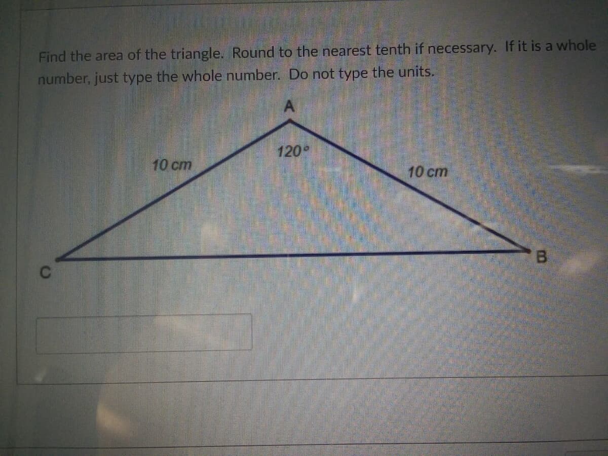 Find the area of the triangle. Round to the nearest tenth if necessary. If it is a whole
number, just type the whole number. Do not type the units.
120
10 cm
10 cm
