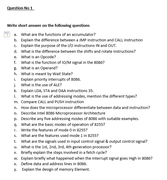 Question No 1
Write short answer on the following questions
a. What are the functions of an accumulator?
b. Explain the difference between a JMP instruction and CALL instruction
c. Explain the purpose of the I/O instructions IN and OUT.
d. What is the difference between the shifts and rotate instructions?
e. What is an Opcode?
f. What is the function of I0/M signal in the 8086?
g. What is an Operand?
h. What is meant by Wait State?
i. Explain priority interrupts of 8086.
j. What is the use of ALE?
k. Explain LDA, STA and DAA instructions 35.
I. What is the use of addressing modes, mention the different types?
m. Compare CALL and PUSH instruction
n. How does the microprocessor differentiate between data and instruction?
o. Describe Intel 8086 Microprocessor Architecture
p. Describe any five addressing modes of 8086 with suitable examples.
q. What are the basic modes of operation of 8255?
r. Write the features of mode 0 in 8255?
s. What are the features used mode 1 in 8255?
t. What are the signals used in input control signal & output control signal?
u. What is the 1st, 2nd, 3rd, 4th generation processor?
v. Briefly explain the steps involved in a fetch cycle?
w. Explain briefly what happened when the Interrupt signal goes High in 8086?
x. Define data and address lines in 8086.
y.
Explain the design of memory Element.
