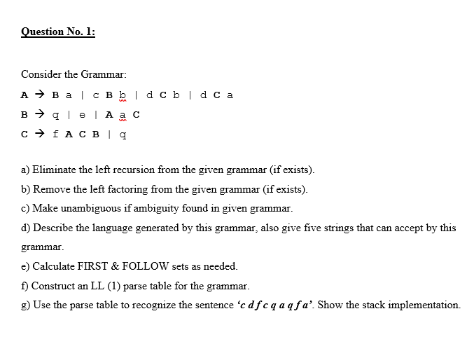 Question No. 1:
Consider the Grammar:
A > B a | c B b | d c b|dc a
B > q | e | A a c
c > fA C B | q
a) Eliminate the left recursion from the given grammar (if exists).
b) Remove the left factoring from the given grammar (if exists).
c) Make unambiguous if ambiguity found in given grammar.
d) Describe the language generated by this grammar, also give five strings that can accept by this
grammar.
e) Calculate FIRST & FOLLOW sets as needed.
f) Construct an LL (1) parse table for the grammar.
g) Use the parse table to recognize the sentence 'c df c q aqfa’. Show the stack implementation.
