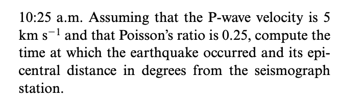 10:25 a.m. Assuming that the P-wave velocity is 5
km s-1 and that Poisson's ratio is 0.25, compute the
time at which the earthquake occurred and its epi-
central distance in degrees from the seismograph
station.
