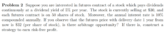 Problem 2 Suppose you are interested in futures contract of a stock which pays dividends
continuously at a dividend yield of 5% per year. The stock is currently selling at $30, and
each futures contract is on 50 shares of stock. Moreover, the annual interest rate is 10%
compounded annually. If you observe that the futures price with delivery date 1 year from
now is $32 (per share of stock), is there arbitrage opportunity? If there is, construct a
strategy to earn risk-free profit.