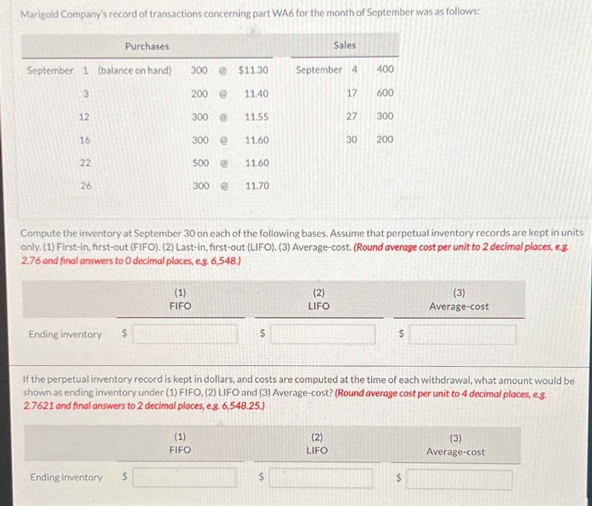 Marigold Company's record of transactions concerning part WA6 for the month of September was as follows:
September 1 (balance on hand)
3
2 2 2 2
12
16
22
Purchases
Ending inventory $
Ending inventory
300 @ $11.30
200
(1)
FIFO
(1)
FIFO
300 @
300 @
500 @
11.40
11.55
11.60
11.60
300 @ 11.70
$
September 4
17
Sales
Compute the inventory at September 30 on each of the following bases. Assume that perpetual inventory records are kept in units
only. (1) First-in, first-out (FIFO). (2) Last-in, first-out (LIFO). (3) Average-cost. (Round average cost per unit to 2 decimal places, e.g.
2.76 and final answers to 0 decimal places, e.g. 6,548.)
(2)
LIFO
27
(2)
LIFO
400
600
300
30 200
If the perpetual inventory record is kept in dollars, and costs are computed at the time of each withdrawal, what amount would be
shown as ending inventory under (1) FIFO, (2) LIFO and (3) Average-cost? (Round average cost per unit to 4 decimal places, e.g.
2.7621 and final answers to 2 decimal places, e.g. 6,548.25.)
$
(3)
Average-cost
$
(3)
Average-cost