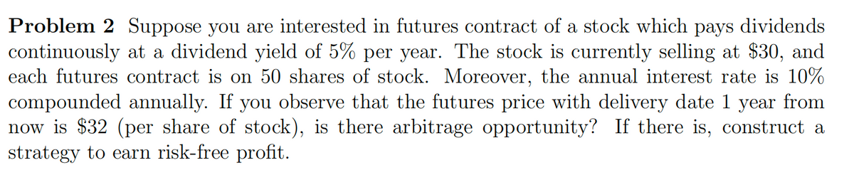 Problem 2 Suppose you are interested in futures contract of a stock which pays dividends
continuously at a dividend yield of 5% per year. The stock is currently selling at $30, and
each futures contract is on 50 shares of stock. Moreover, the annual interest rate is 10%
compounded annually. If you observe that the futures price with delivery date 1 year from
now is $32 (per share of stock), is there arbitrage opportunity? If there is, construct a
strategy to earn risk-free profit.