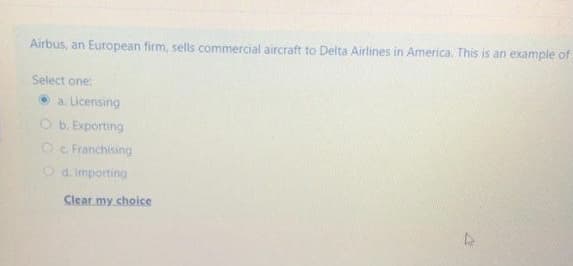 Airbus, an European firm, sells commercial aircraft to Delta Airlines in America. This is an example of
Select one:
• a. Licensing
O b. Exporting
O e Franchising
Od. Importing
Clear my choice
