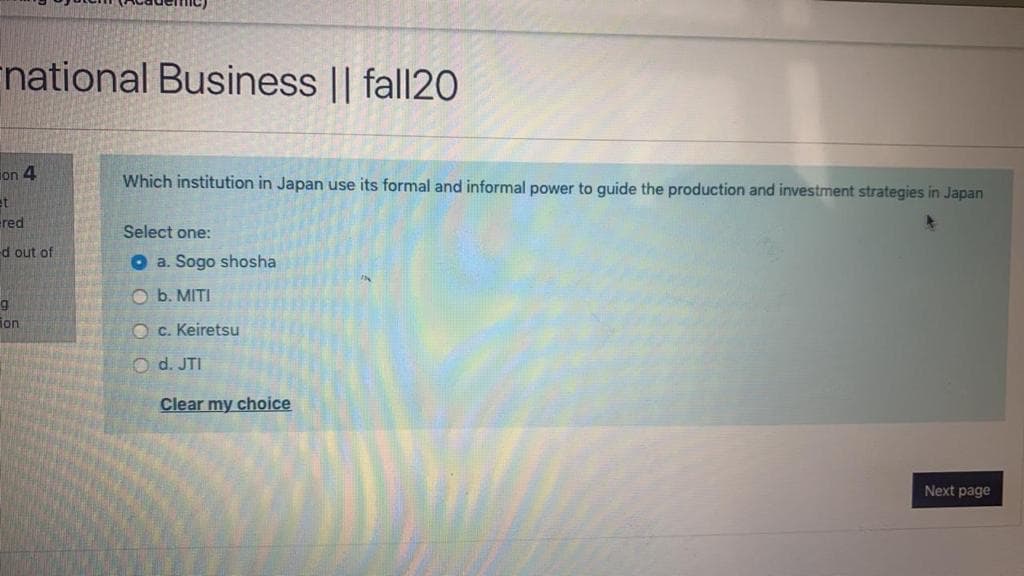 national Business || fall20
ion 4
Which institution in Japan use its formal and informal power to guide the production and investment strategies in Japan
ered
Select one:
d out of
O a. Sogo shosha
O b. MITI
ion
O c. Keiretsu
O d. JTI
Clear my choice
Next page
