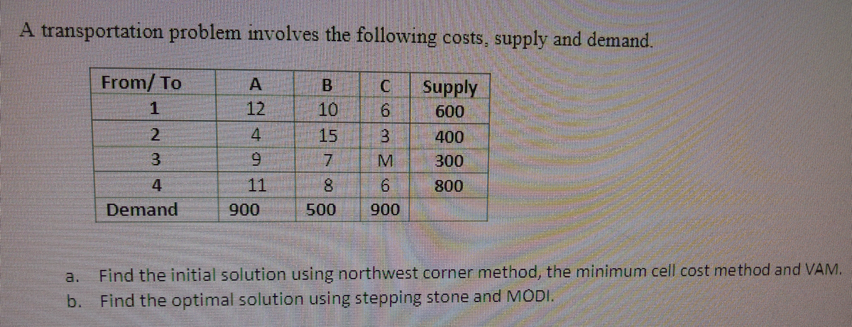 A transportation problem mvolves the following costs, supply and demand.
From/ To
A
B
Supply
1.
12
10
9.
600
2.
4.
15
400
3.
7.
300
4.
11
8.
800
Demand
900
500
900
Find the initial solution using northwest corner method, the minimum cell cost method and VAM.
Find the optimal solution using stepping stone and MODI.
b.
a.
