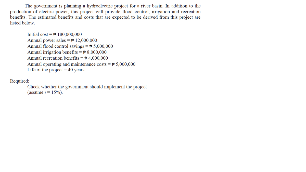 The government is planning a hydroelectric project for a river basin. In addition to the
production of electric power, this project will provide flood control, irrigation and recreation
benefits. The estimated benefits and costs that are expected to be derived from this project are
listed below.
Initial cost = P 180,000,000
Annual power sales = P 12,000,000
Annual flood control savings = P 5,000,000
Annual irrigation benefits = P 8,000,000
Annual recreation benefits = 4,000,000
Annual operating and maintenance costs = P 5,000,000
Life of the project = 40
years
Required:
Check whether the government should implement the project
(assume i = 15%).
