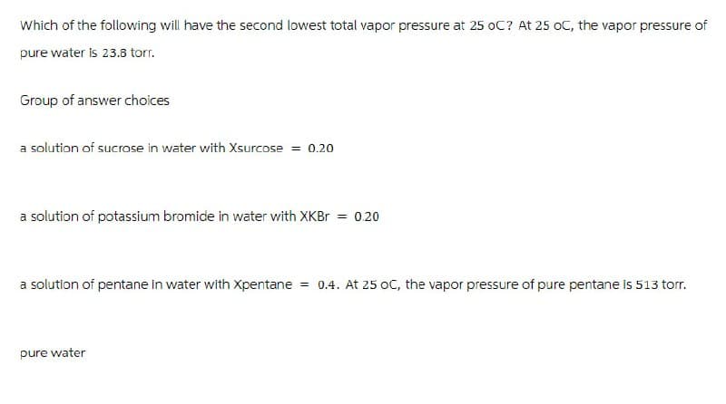 Which of the following will have the second lowest total vapor pressure at 25 OC? At 25 oC, the vapor pressure of
pure water is 23.8 torr.
Group of answer choices
a solution of sucrose in water with Xsurcose = 0.20
a solution of potassium bromide in water with XKBr = 0.20
a solution of pentane in water with Xpentane = 0.4. At 25 OC, the vapor pressure of pure pentane is 513 torr.
pure water