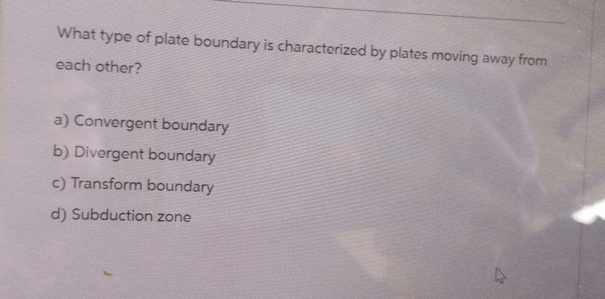 What type of plate boundary is characterized by plates moving away from
each other?
a) Convergent boundary
b) Divergent boundary
c) Transform boundary
d) Subduction zone