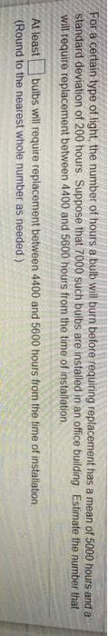 For a certain type of light, the number of hours a bulb will burn before requiring replacement has a mean of 5000 hours and a
standard deviation of 200 hours. Suppose that 7000 such bulbs are installed in an office building Estimate the number that
will require replacement between 4400 and 5600 hours from the time of installation.
At least
bulbs will require replacement between 4400 and 5600 hours from the time of installation.
(Round to the nearest whole number as needed)
