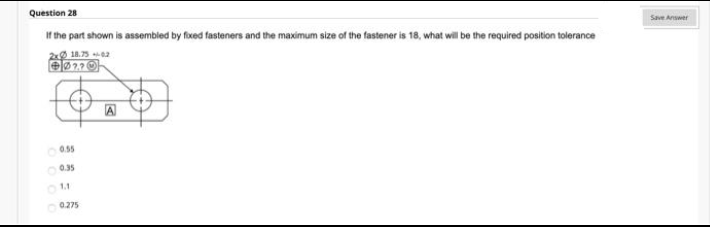 Question 28
Save Answer
Ir the part shown is assembled by foxed fasteners and the maximum size of the fastener is 18, what will be the required position tolerance
2 18.75 2
A
0.55
0.275
