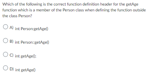 Which of the following is the correct function definition header for the getAge
function which is a member of the Person class when defining the function outside
the class Person?
A) int Person:getAge()
B) int Person::getAge()
OC) int getAge();
OD) int getAge()