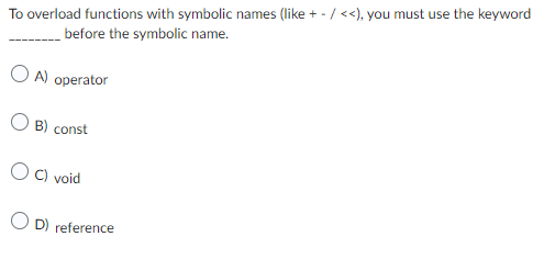 To overload functions with symbolic names (like + -/<<), you must use the keyword
before the symbolic name.
OA) operator
B) const
OC) void
OD) reference