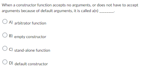 When a constructor function accepts no arguments, or does not have to accept
arguments because of default arguments, it is called a(n).
OA) arbitrator function
OB) empty constructor
OC) stand-alone function
OD) default constructor