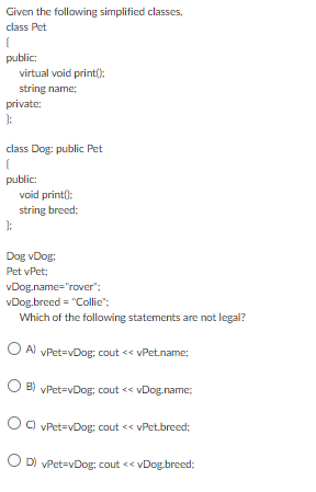 Given the following simplified classes,
class Pet
{
public:
virtual void print():
string name;
private:
};
class Dog: public Pet
{
public:
}:
void print():
string breed;
Dog vDog:
Pet vPet;
vDog.name="rover";
vDog.breed= "Collie";
Which of the following statements are not legal?
OA) vPet=vDog: cout << vPet.name;
OB) vPet=vDog: cout << vDog.name;
C) vPet=vDog: cout << vPet.breed;
OD) vPet=vDog; cout <<vDog.breed;