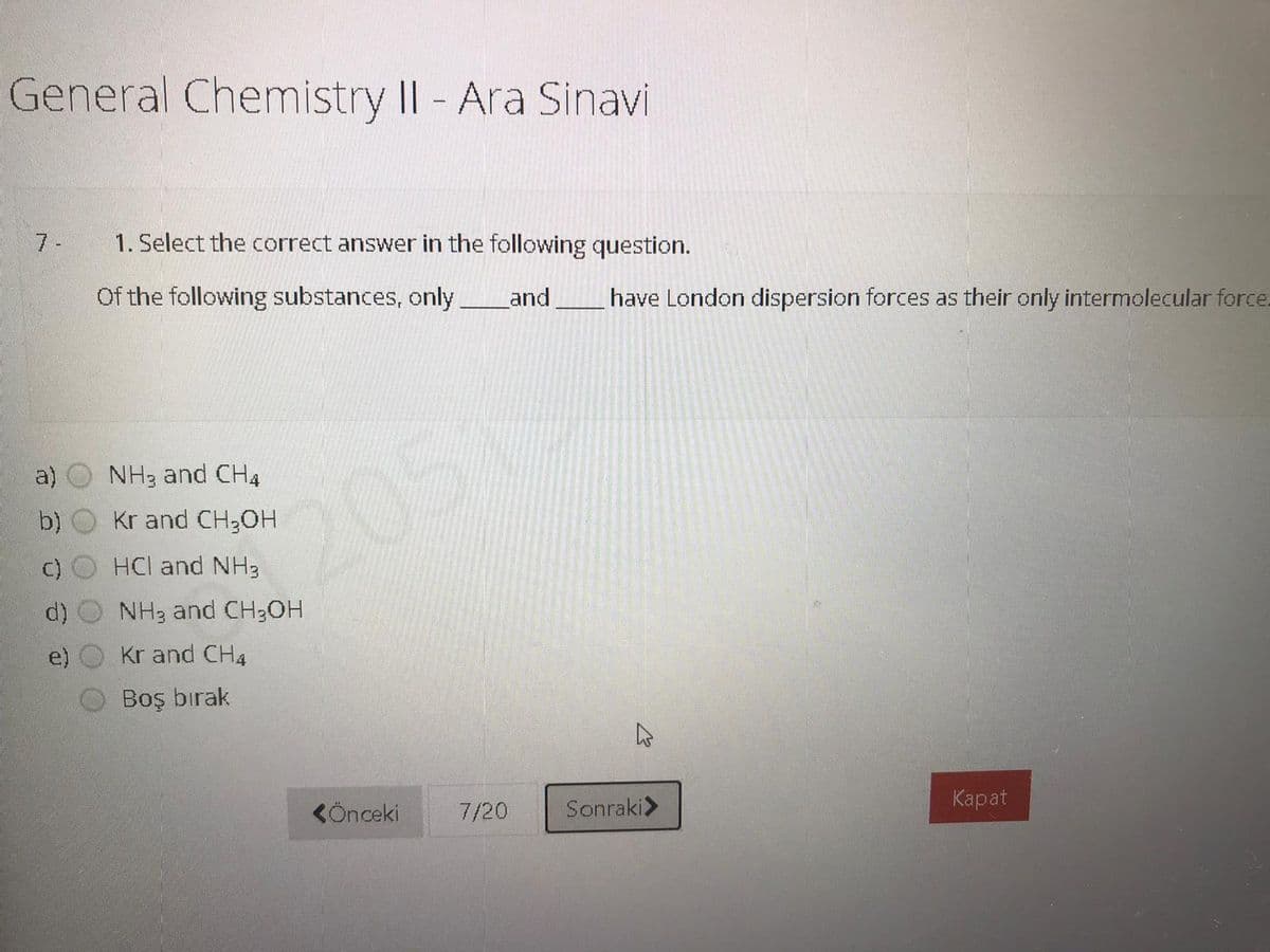 General Chemistry II- Ara Sinavi
7 -
1. Select the correct answer in the following question.
Of the following substances, only
and
have London dispersion forces as their only intermolecular force.
a)
NH3 and CH4
2051
b)
Kr and CH;OH
HCl and NH3
NH3 and CH3OH
Kr and CH4
Boş bırak
CÖnceki
7/20
Sonraki>
Карat
