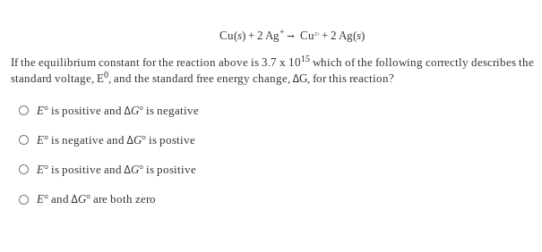 Cu(s) + 2 Ag* - Cu +2 Ag(s)
If the equilibrium constant for the reaction above is 3.7 x 1015 which of the following correctly describes the
standard voltage, E°, and the standard free energy change, AG, for this reaction?
O E° is positive and AG° is negative
O E° is negative and AG° is postive
O E° is positive and AG° is positive
O E° and AG° are both zero
