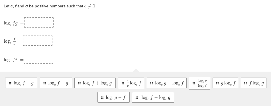 Let c, fand g be positive numbers such that c + 1.
log, fg =
log.
log. f9 =
log, 9
:: log. f+g
:: log. f - g
:: log. f+ log. g
: log. f
: log, g – log. f
: g log. f
: f log, g
log. f
:: log, g – f
: log. f – log. I
::
