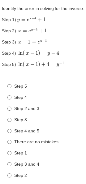 Identify the error in solving for the inverse.
Step 1) y = e"-4 +1
Step 2) a = e-4 +1
Step 3) x – 1= ey-4
Step 4) In(z — 1) — у — 4
Step 5) In(z — 1) + 4 — у-1
Step 5
O Step 4
O Step 2 and 3
O Step 3
O Step 4 and 5
O There are no mistakes.
Step 1
O Step 3 and 4
Step 2
