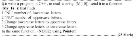 Q4: write a program in C++, to read a string (M[10]) ,send it to a function
(My_F() that finds:
1."NL" number of lowercase letters.
2."NU" number of uppercase letters.
3.Change lowercase letters to uppercase letters.
4.Change uppercase letters to lowercase letters.
In the same function. (NOTE: using Pointer).
..(25 Mark)
.....
