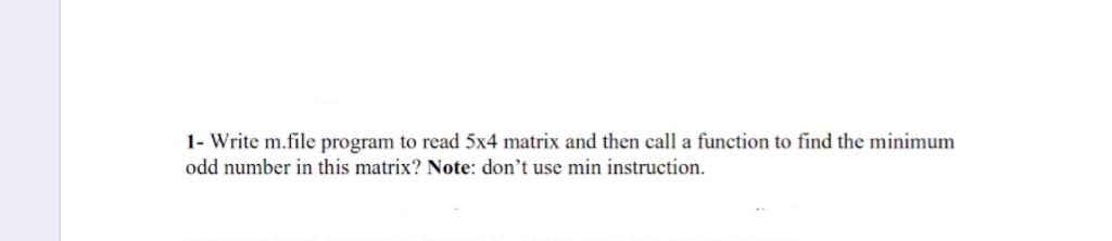 1- Write m.file program to read 5x4 matrix and then call a function to find the minimum
odd number in this matrix? Note: don't use min instruction.
