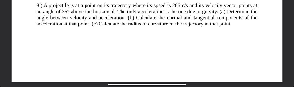 8.) A projectile is at a point on its trajectory where its speed is 265m/s and its velocity vector points at
an angle of 35° above the horizontal. The only acceleration is the one due to gravity. (a) Determine the
angle between velocity and acceleration. (b) Calculate the normal and tangential components of the
acceleration at that point. (c) Calculate the radius of curvature of the trajectory at that point.