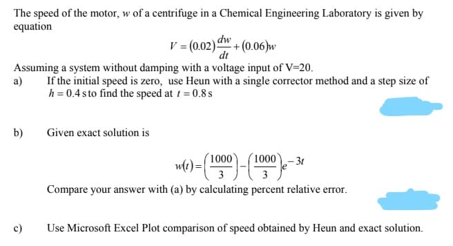 The speed of the motor, w of a centrifuge in a Chemical Engineering Laboratory is given by
equation
dw
V = (0.02) + (0.06)w
dt
Assuming a system without damping with a voltage input of V=20.
а)
If the initial speed is zero, use Heun with a single corrector method and a step size of
h = 0.4 sto find the speed at t = 0.8 s
b)
Given exact solution is
(1000
´1000- 3t
3
Compare your answer with (a) by calculating percent relative error.
c)
Use Microsoft Excel Plot comparison of speed obtained by Heun and exact solution.
