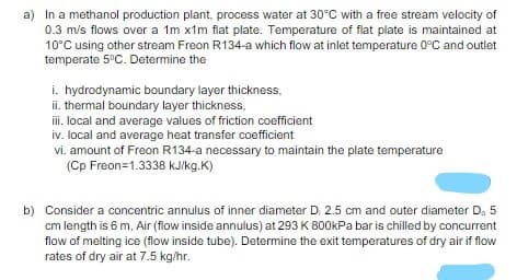 a) In a methanol production plant, process water at 30°C with a free stream velocity of
0.3 m/s flows over a 1m x1m flat plate. Temperature of flat plate is maintained at
10°C using other stream Freon R134-a which flow at inlet temperature 0°C and outlet
temperate 5°C. Determine the
i. hydrodynamic boundary layer thickness,
ii. thermal boundary layer thickness,
i. local and average values of friction coefficient
iv. local and average heat transfer coefficient
vi. amount of Freon R134-a necessary to maintain the plate temperature
(Cp Freon=1.3338 kJ/kg.K)
b) Consider a concentric annulus of inner diameter D 2.5 cm and outer diameter D. 5
cm length is 6 m, Air (flow inside annulus) at 293 K 800kPa bar is chilled by concurrent
flow of melting ice (flow inside tube). Determine the exit temperatures of dry air if flow
rates of dry air at 7.5 kg/hr.
