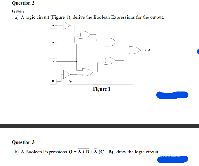 Question 3
Given
a) A logic circuit (Figure 1), derive the Boolean Expressions for the output.
D
Figure 1
Question 3
b) A Boolean Expressions Q = A+B+A.(C+B), draw the logic circuit.
