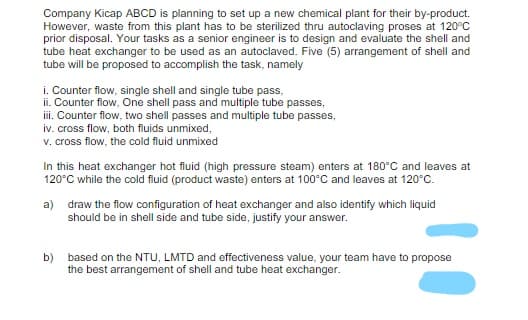 Company Kicap ABCD is planning to set up a new chemical plant for their by-product.
However, waste from this plant has to be sterilized thru autoclaving proses at 120°C
prior disposal. Your tasks as a senior engineer is to design and evaluate the shell and
tube heat exchanger to be used as an autoclaved. Five (5) arrangement of shell and
tube will be proposed to accomplish the task, namely
i. Counter flow, single shell and single tube pass,
ii. Counter flow, One shell pass and multiple tube passes,
iii. Counter flow, two shell passes and multiple tube passes,
iv. cross flow, both fluids unmixed,
v. cross flow, the cold fluid unmixed
In this heat exchanger hot fluid (high pressure steam) enters at 180°C and leaves at
120°C while the cold fluid (product waste) enters at 100°C and leaves at 120°C.
a) draw the flow configuration of heat exchanger and also identify which liquid
should be in shell side and tube side, justify your answer.
b)
based on the NTU, LMTD and effectiveness value, your team have to propose
the best arrangement of shell and tube heat exchanger.
