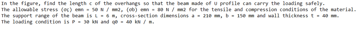 In the figure, find the length c of the overhangs so that the beam made of U profile can carry the loading safely.
The allowable stress (oç) emn = 50N / mm2, (ob) emn = 80 N / mm2 for the tensile and compression conditions of the material.
The support range of the beam is L = 6 m, cross-section dimensions a = 210 mm, b = 150 mm and wall thickness t = 40 mm.
The loading condition is P = 30 kN and qo = 40 kN / m.
