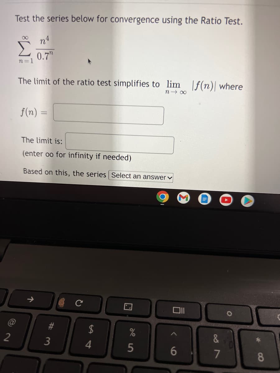 Test the series below for convergence using the Ratio Test.
n4
0.7"
n=1
The limit of the ratio test simplifies to lim f(n) where
n 00
f(n) =
The limit is:
(enter oo for infinity if needed)
Based on this, the series Select an answer v
23
$
&
2
4
7
8
个
