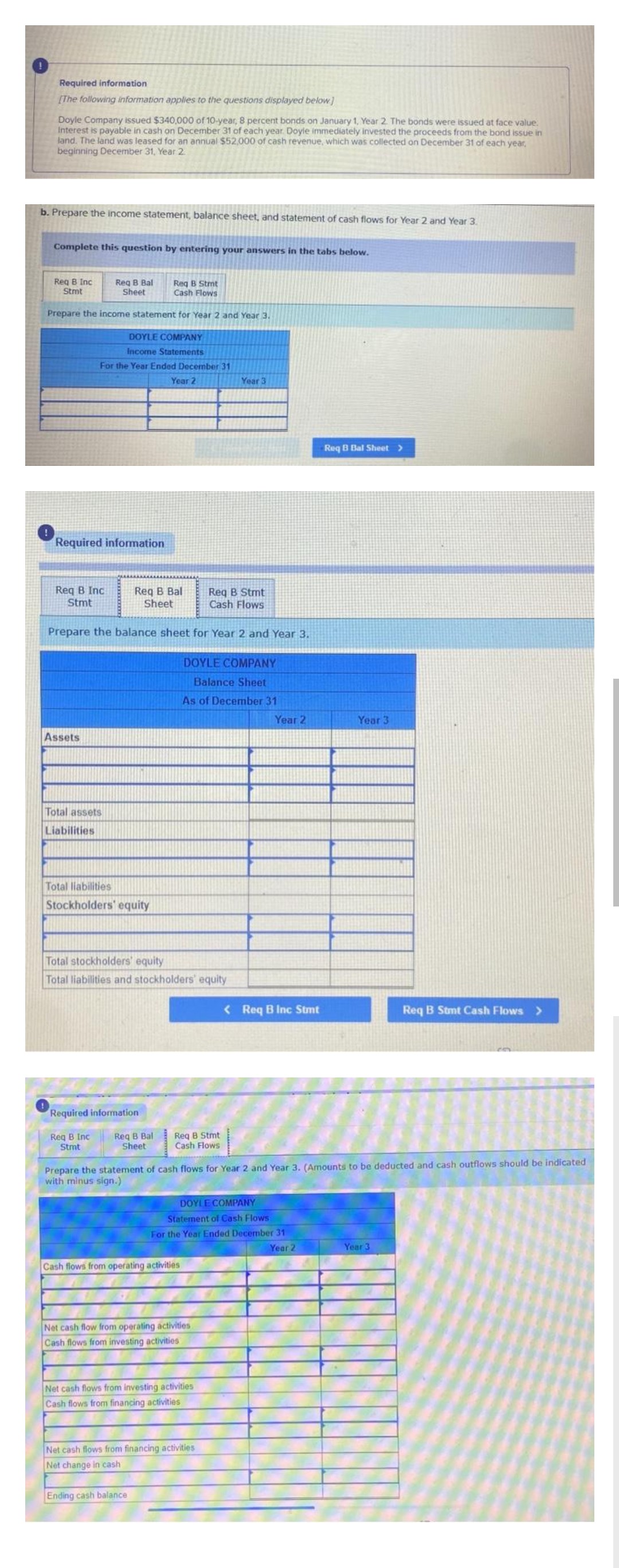 Required information
[The following information applies to the questions displayed below]
Doyle Company issued $340,000 of 10-year, 8 percent bonds on January 1, Year 2. The bonds were issued at face value.
Interest is payable in cash on December 31 of each year. Doyle immediately invested the proceeds from the bond issue in
land. The land was leased for an annual $52,000 of cash revenue, which was collected on December 31 of each year,
beginning December 31, Year 2
b. Prepare the income statement, balance sheet, and statement of cash flows for Year 2 and Year 3.
Complete this question by entering your answers in the tabs below.
Req B Inc
Stmt
Req B Stmt
Cash Flows
Prepare the income statement for Year 2 and Year 3.
DOYLE COMPANY
Income Statements
For the Year Ended December 31
Year 2
Required information
Req B Inc.
Stmt
Req B Bal
Sheet
Assets
Total assets
Liabilities
Req B Stmt
Cash Flows
Prepare the balance sheet for Year 2 and Year 3.
Req B Bal
Sheet
Total liabilities
Stockholders' equity
Total stockholders' equity
Total liabilities and stockholders' equity
Required information
Req B Inc.
Stmt
Req B Bal
Sheet
DOYLE COMPANY
Balance Sheet
As of December 31
Req B Stmt
Cash Flows
Cash flows from operating activities
Ending cash balance
Year 3
Net cash flow from operating activities
Cash flows from investing activities
Net cash flows from investing activities
Cash flows from financing activities
DOYLE COMPANY
Statement of Cash Flows
For the Year Ended December 31
Year 2
Net cash flows from financing activities
Net change in cash
Year 2
Prepare the statement of cash flows for Year 2 and Year 3. (Amounts to be deducted and cash outflows should be indicated
with minus sign.)
< Req B Inc Stmt
Req B Bal Sheet >
Year 3
Req B Stmt Cash Flows >
Year 3