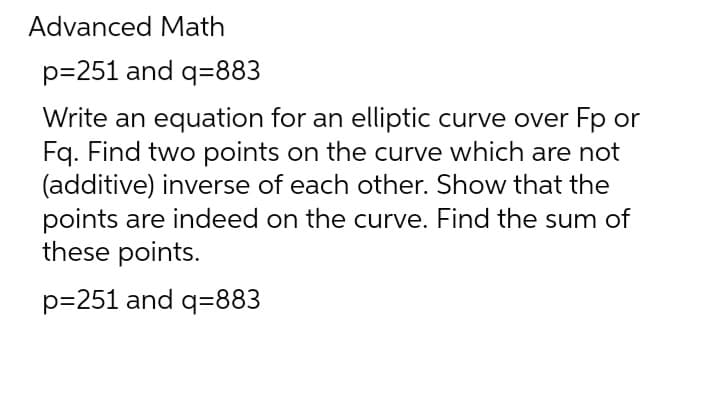 Advanced Math
p=251 and q=883
Write an equation for an elliptic curve over Fp or
Fq. Find two points on the curve which are not
(additive) inverse of each other. Show that the
points are indeed on the curve. Find the sum of
these points.
p=251 and q=883