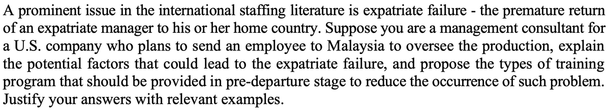 A prominent issue in the international staffing literature is expatriate failure - the premature return
of an expatriate manager to his or her home country. Suppose you are a management consultant for
a U.S. company who plans to send an employee to Malaysia to oversee the production, explain
the potential factors that could lead to the expatriate failure, and propose the types of training
program that should be provided in pre-departure stage to reduce the occurrence of such problem.
Justify your answers with relevant examples.
