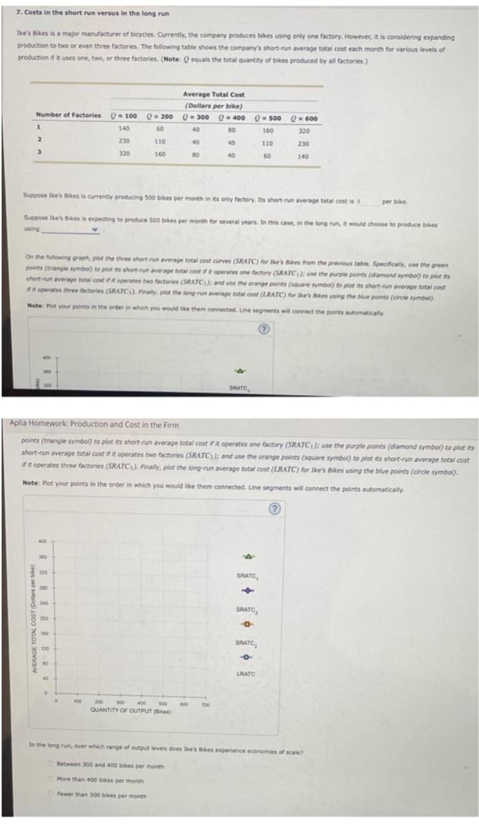 7. Costs in the short run versus in the long run
Ike's Bikes is a major manufacturer of bicycles. Currently, the company produces bikes using only one factory. However, it is considering expanding
production to two or even three factories. The following table shows the company's short-run average total cost each month for various levels of
production if it uses one, two, or three factories. (Note: Q equals the total quantity of bikes produced by all factories.)
Number of Factories
1
2
3
AVERAGE TOTAL COSTUME και
320
280
240
200
160
Q = 100
Suppose Ike's Bikes is currently producing 500 bikes per month in its only factory. Its short-run average total cost is s
120
140
80
230
Suppose Ike's Bikes is expecting to produce 500 bikes per month for several years. In this case, in the long run, it would choose to produce bikes
using
40
320
On the following graph, plot the three short-run average total cost curves (SRATC) for Ike's Bikes from the previous table. Specifically, use the green
points (triangle symbol) to plot its short-run average total cost if it operates one factory (SRATC1); use the purple points (diamond symbol) to plot its
short-run average total cost if it operates two factories (SRATC1); and use the orange points (square symbol) to plot its short-run average total cost
if it operates three factories (SRATC). Finally, plot the long-run average total cost (LRATC) for Ike's Bikes using the blue points (circle symbol).
Note: Plot your points in the order in which you would like them connected. Line segments will connect the points automatically.
100
Q=200
60
110
160
Aplia Homework: Production and Cost in the Firm
points (triangle symbol) to plot its short-run average total cost if it operates one factory (SRATC1); use the purple points (diamond symbol) to plot its
short-run average total cost if it operates two factories (SRATC₂); and use the orange points (square symbol) to plot its short-run average total cost
if it operates three factories (SRATCs). Finally, plot the long-run average total cost (LRATC) for Ike's Bikes using the blue points (circle symbol).
Note: Plot your points in the order in which you would like them connected. Line segments will connect the points automatically.
?
Average Total Cost
(Dollars per bike)
Q=300 Q = 400
40
80
40
80
40
40
Q = 500
160
110
60
200
300
400 500 600
QUANTITY OF OUTPUT (Bikes)
700
SRATC
Q = 600
320
230
140
SRATC,
SRATC,
9
SRATC,
-o
per bike.
LRATC
In the long run, over which range of output levels does like's Bikes experience economies of scale?
Between 300 and 400 bikes per month
More than 400 bikes per month
Fewer than 300 bikes per month