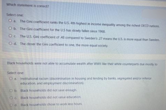 Which statement is correct?
Select one:
O a. The Gini coefficient ranks the U.S. 4th highest in income inequality among the richest OECD nations.
O b. The Gini coefficient for the US has slowly fallen since 1968.
O c. The U.S. Gini coefficient of 48 compared to Sweden's 27 means the U.S. is more equal than Sweden.
Od. The closer the Gini coefficient to one, the more equal society.
Black households were not able to accumulate wealth after WWII like their white counterparts due mostly to
Select one:
O a. Institutional racism (discrimination in housing and lending by banks, segregated and/or inferior
education, and employment discrimination).
Ob. Black households did not save enough
Oc Black households did not value education,
O d. Black households chose to work less hours